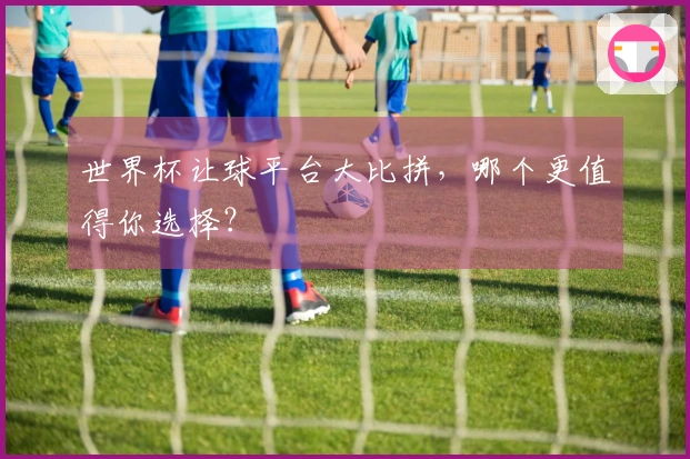 世界杯让球平台大比拼，哪个更值得你选择？